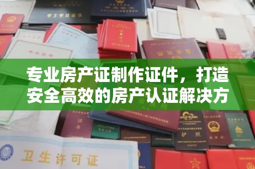 新龙专业房产证制作证件，打造安全高效的房产认证解决方案
