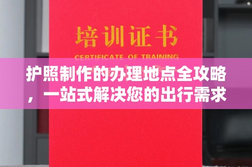 新龙护照制作的办理地点全攻略，一站式解决您的出行需求